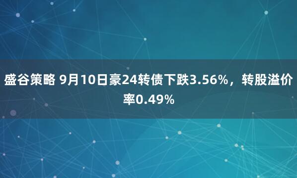 盛谷策略 9月10日豪24转债下跌3.56%，转股溢价率0.49%