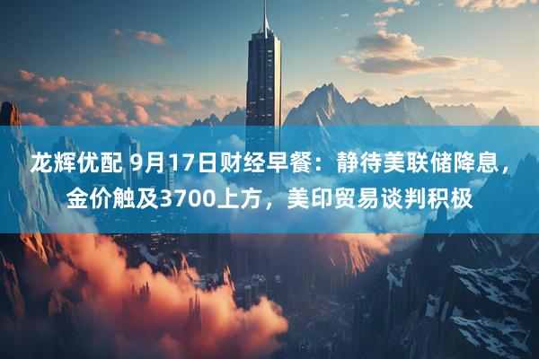 龙辉优配 9月17日财经早餐：静待美联储降息，金价触及3700上方，美印贸易谈判积极