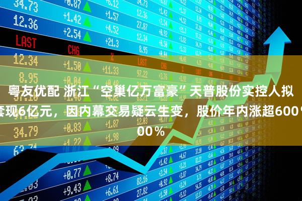 粤友优配 浙江“空巢亿万富豪”天普股份实控人拟套现6亿元，因内幕交易疑云生变，股价年内涨超600％