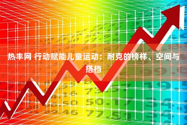 热丰网 行动赋能儿童运动：耐克的榜样、空间与搭档
