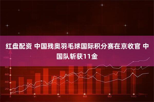 红盘配资 中国残奥羽毛球国际积分赛在京收官 中国队斩获11金