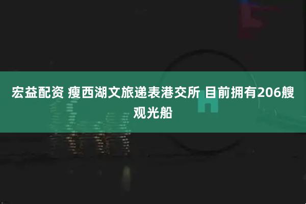 宏益配资 瘦西湖文旅递表港交所 目前拥有206艘观光船