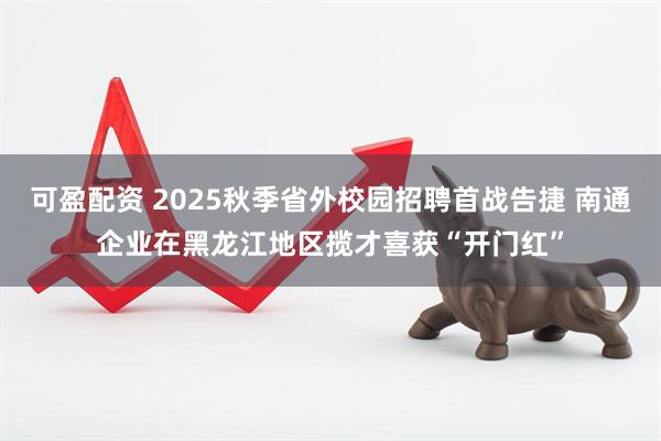 可盈配资 2025秋季省外校园招聘首战告捷 南通企业在黑龙江地区揽才喜获“开门红”