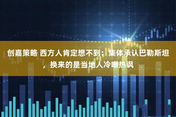 创嘉策略 西方人肯定想不到：集体承认巴勒斯坦，换来的是当地人冷嘲热讽