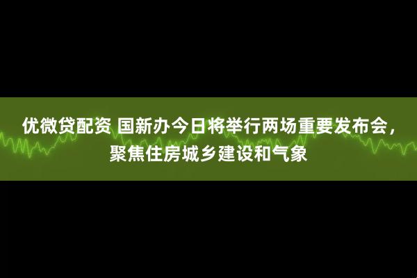 优微贷配资 国新办今日将举行两场重要发布会，聚焦住房城乡建设和气象