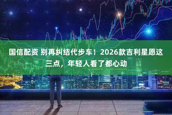 国信配资 别再纠结代步车！2026款吉利星愿这三点，年轻人看了都心动