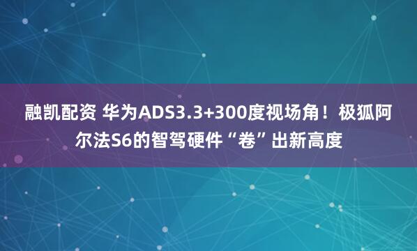 融凯配资 华为ADS3.3+300度视场角！极狐阿尔法S6的智驾硬件“卷”出新高度