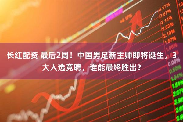 长红配资 最后2周！中国男足新主帅即将诞生，3大人选竞聘，谁能最终胜出？