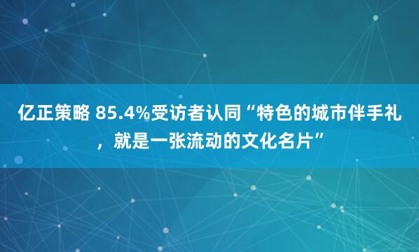亿正策略 85.4%受访者认同“特色的城市伴手礼，就是一张流动的文化名片”