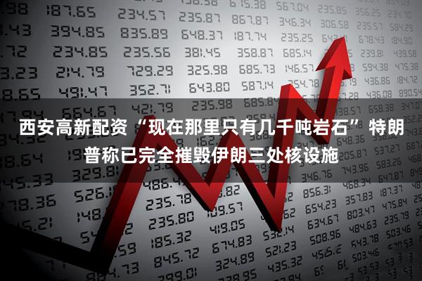 西安高新配资 “现在那里只有几千吨岩石” 特朗普称已完全摧毁伊朗三处核设施