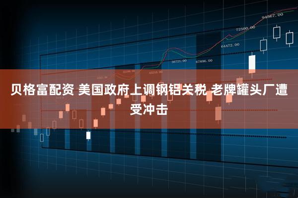 贝格富配资 美国政府上调钢铝关税 老牌罐头厂遭受冲击