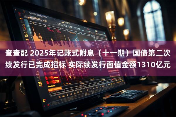 查查配 2025年记账式附息（十一期）国债第二次续发行已完成招标 实际续发行面值金额1310亿元