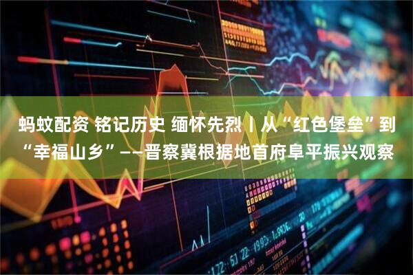 蚂蚊配资 铭记历史 缅怀先烈丨从“红色堡垒”到“幸福山乡”——晋察冀根据地首府阜平振兴观察