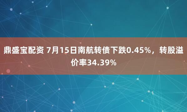 鼎盛宝配资 7月15日南航转债下跌0.45%，转股溢价率34.39%