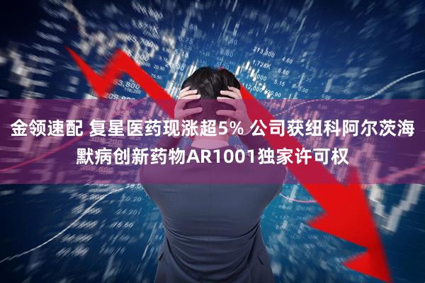 金领速配 复星医药现涨超5% 公司获纽科阿尔茨海默病创新药物AR1001独家许可权