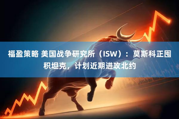 福盈策略 美国战争研究所（ISW）：莫斯科正囤积坦克，计划近期进攻北约