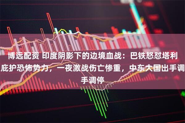 博远配资 印度阴影下的边境血战：巴铁怒怼塔利班庇护恐怖势力，一夜激战伤亡惨重，中东大国出手调停