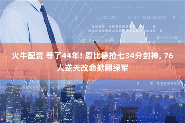 火牛配资 等了44年! 恩比德抢七34分封神, 76人逆天改命掀翻绿军